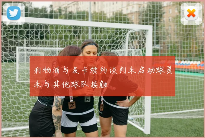 利物浦与麦卡续约谈判未启动球员未与其他球队接触