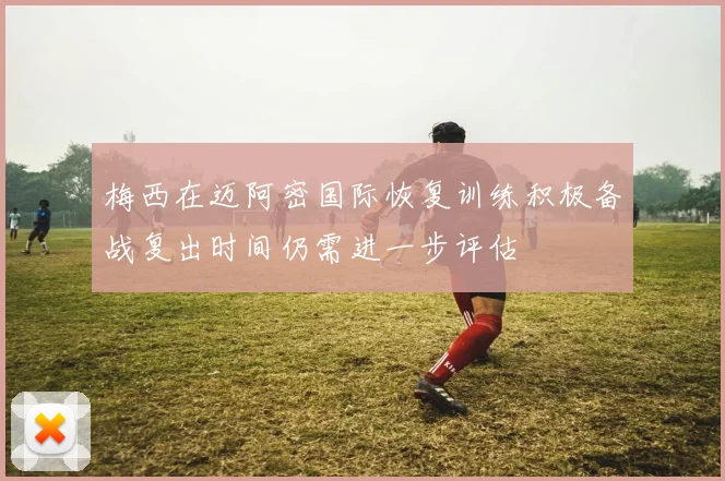 梅西在迈阿密国际恢复训练积极备战复出时间仍需进一步评估