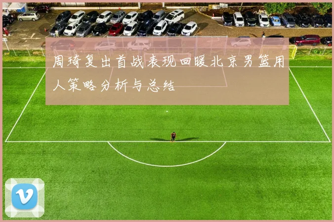 周琦复出首战表现回暖北京男篮用人策略分析与总结