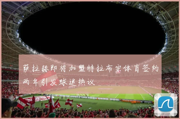 萨拉赫即将加盟特拉布宗体育签约两年引发球迷热议
