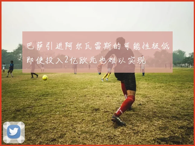 巴萨引进阿尔瓦雷斯的可能性极低即使投入2亿欧元也难以实现