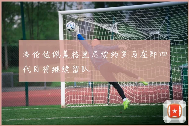 洛伦佐佩莱格里尼续约罗马在即四代目将继续留队