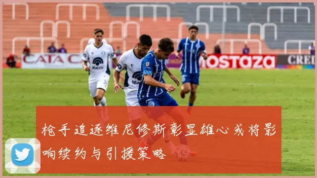 枪手追逐维尼修斯彰显雄心或将影响续约与引援策略