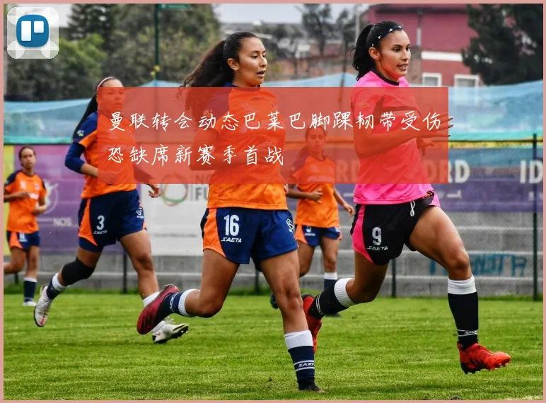 曼联转会动态巴莱巴脚踝韧带受伤恐缺席新赛季首战