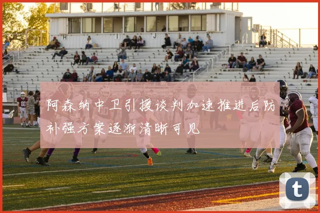 阿森纳中卫引援谈判加速推进后防补强方案逐渐清晰可见