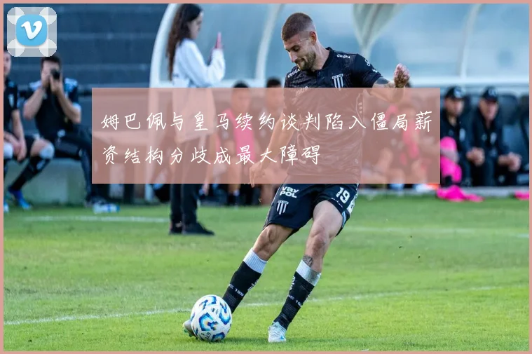 姆巴佩与皇马续约谈判陷入僵局薪资结构分歧成最大障碍