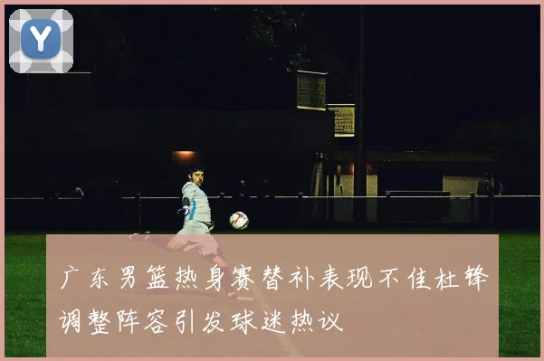 广东男篮热身赛替补表现不佳杜锋调整阵容引发球迷热议