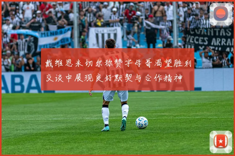戴维恩米切尔称赞字母哥渴望胜利交谈中展现良好默契与合作精神